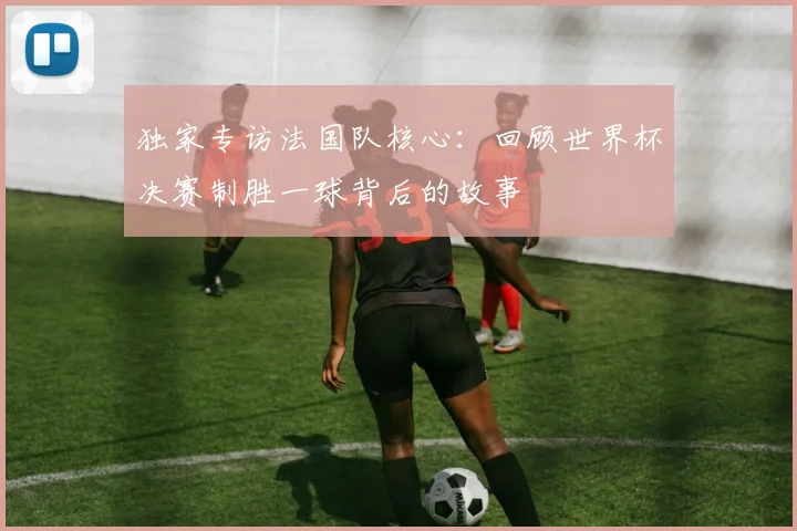 独家专访法国队核心：回顾世界杯决赛制胜一球背后的故事
