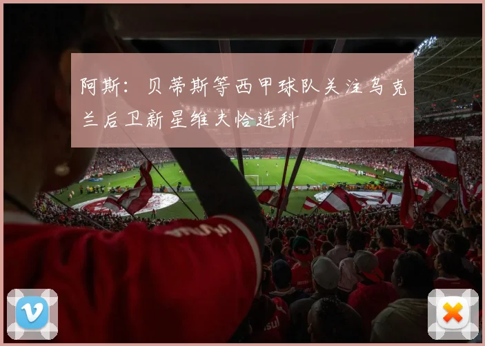 阿斯:贝蒂斯等西甲球队关注乌克兰后卫新星维夫恰连科