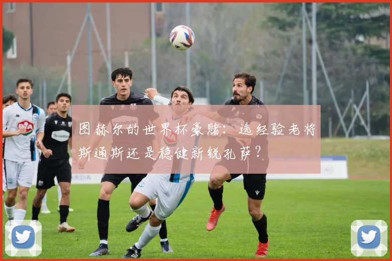 图赫尔的世界杯豪赌:选经验老将斯通斯还是稳健新锐孔萨?