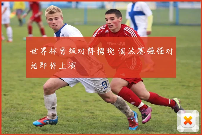 世界杯晋级对阵揭晓 淘汰赛强强对话即将上演